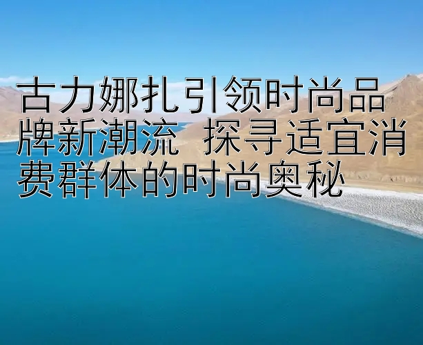 古力娜扎引领时尚品牌新潮流 探寻适宜消费群体的时尚奥秘