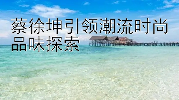 蔡徐坤引领潮流时尚品味探索