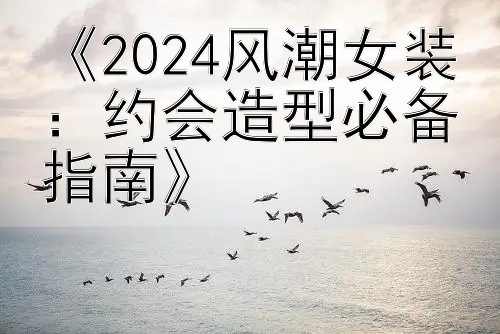 《2024风潮女装：约会造型必备指南》