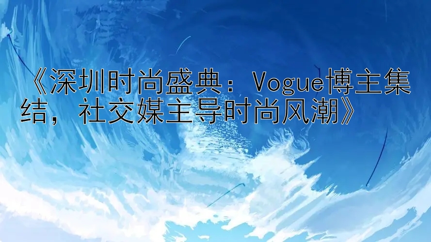 《深圳时尚盛典：Vogue博主集结，社交媒主导时尚风潮》