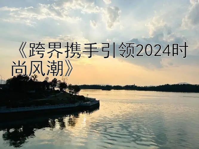 《跨界携手引领2024时尚风潮》