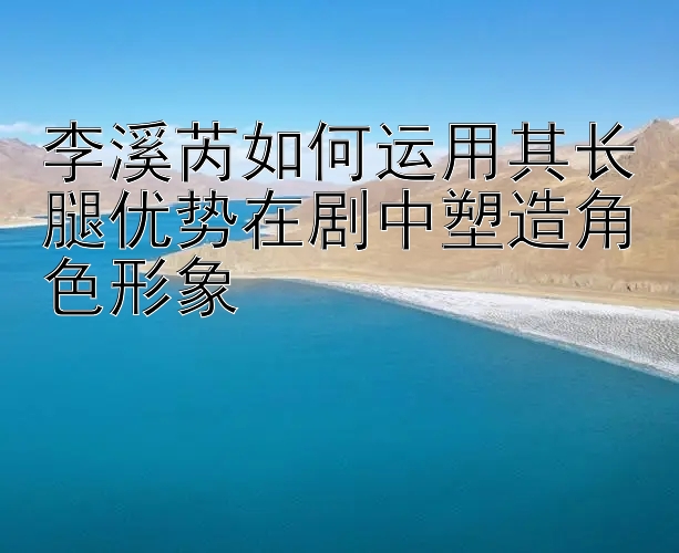 李溪芮如何运用其长腿优势在剧中塑造角色形象