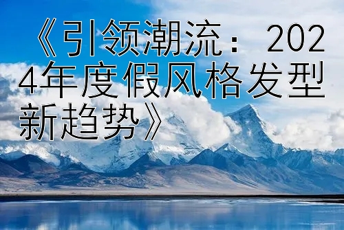 《引领潮流：2024年度假风格发型新趋势》