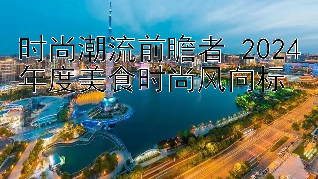 时尚潮流前瞻者 2024年度美食时尚风向标