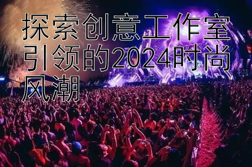 探索创意工作室引领的2024时尚风潮