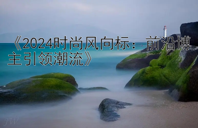 《2024时尚风向标：前沿博主引领潮流》