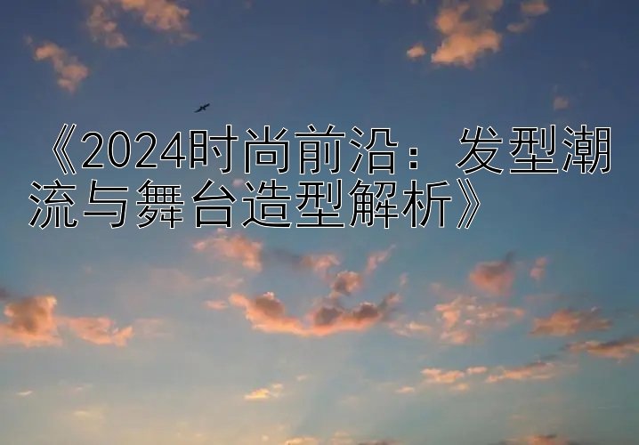 《2024时尚前沿：发型潮流与舞台造型解析》