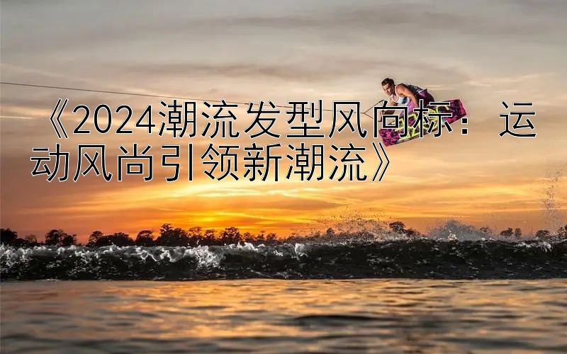 《2024潮流发型风向标：运动风尚引领新潮流》