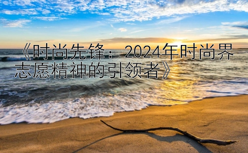 《时尚先锋：2024年时尚界志愿精神的引领者》