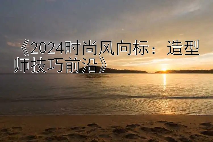 《2024时尚风向标：造型师技巧前沿》