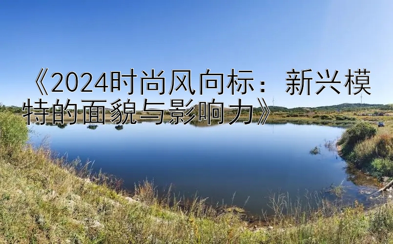 《2024时尚风向标：新兴模特的面貌与影响力》