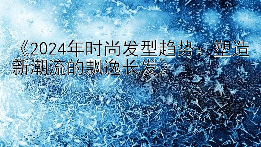 《2024年时尚发型趋势：塑造新潮流的飘逸长发》