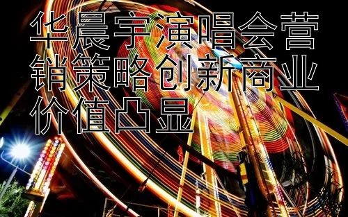 华晨宇演唱会营销策略创新商业价值凸显