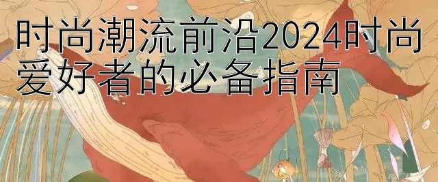 时尚潮流前沿2024时尚爱好者的必备指南