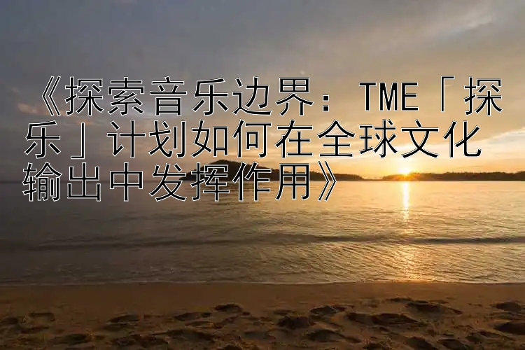 《探索音乐边界：TME「探乐」计划如何在全球文化输出中发挥作用》