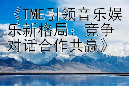 《TME引领音乐娱乐新格局：竞争对话合作共赢》