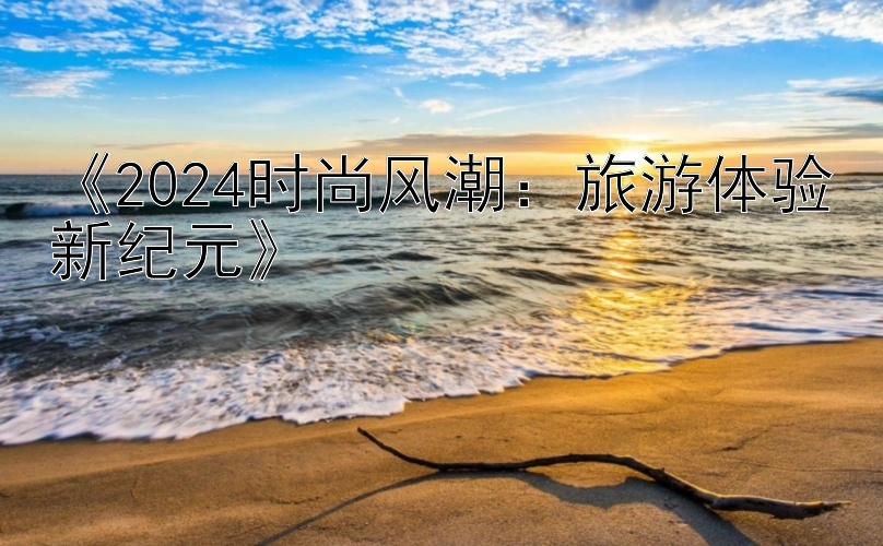 《2024时尚风潮：旅游体验新纪元》