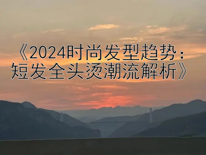 《2024时尚发型趋势：短发全头烫潮流解析》