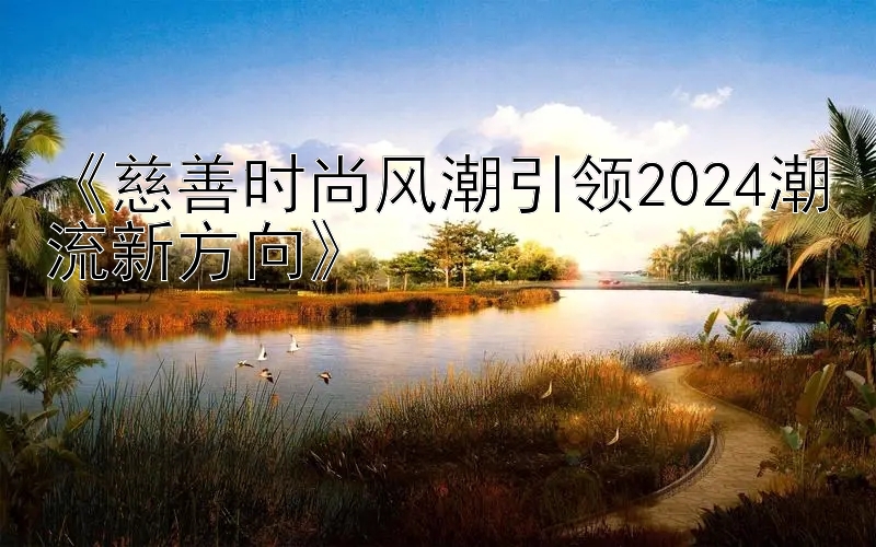 《慈善时尚风潮引领2024潮流新方向》