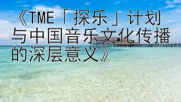 《TME「探乐」计划与中国音乐文化传播的深层意义》