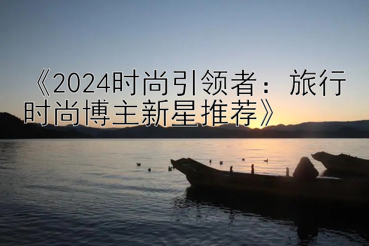 《2024时尚引领者：旅行时尚博主新星推荐》