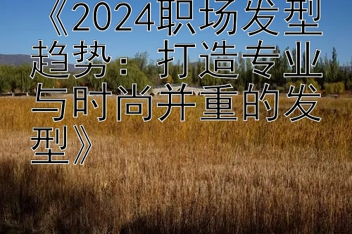 《2024职场发型趋势：打造专业与时尚并重的发型》