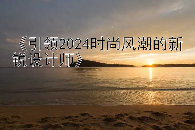 《引领2024时尚风潮的新锐设计师》