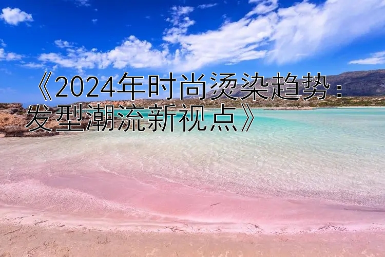 《2024年时尚烫染趋势：发型潮流新视点》