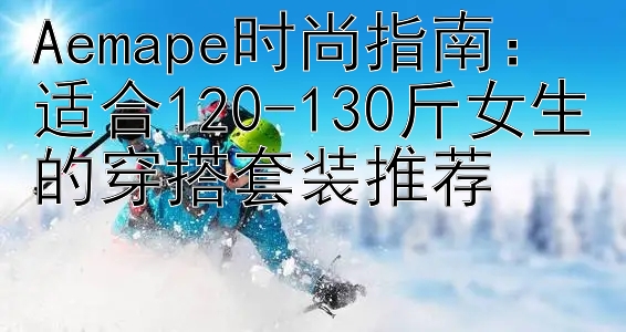 Aemape时尚指南：适合120-130斤女生的穿搭套装推荐