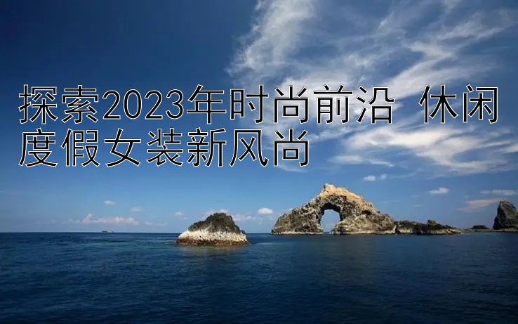 探索2023年时尚前沿 休闲度假女装新风尚