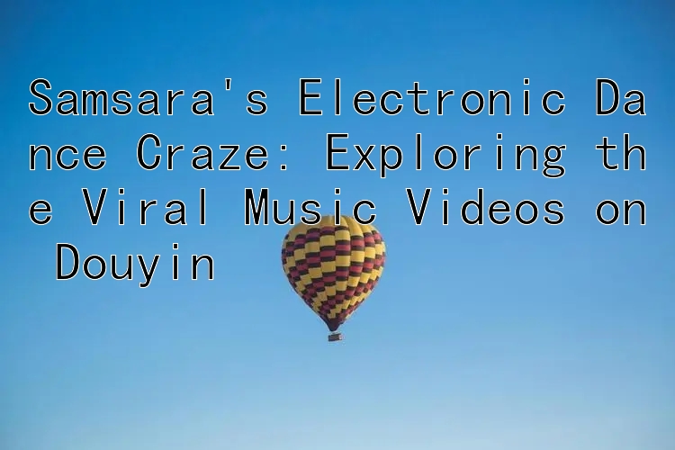 Samsara's Electronic Dance Craze: Exploring the Viral Music Videos on Douyin