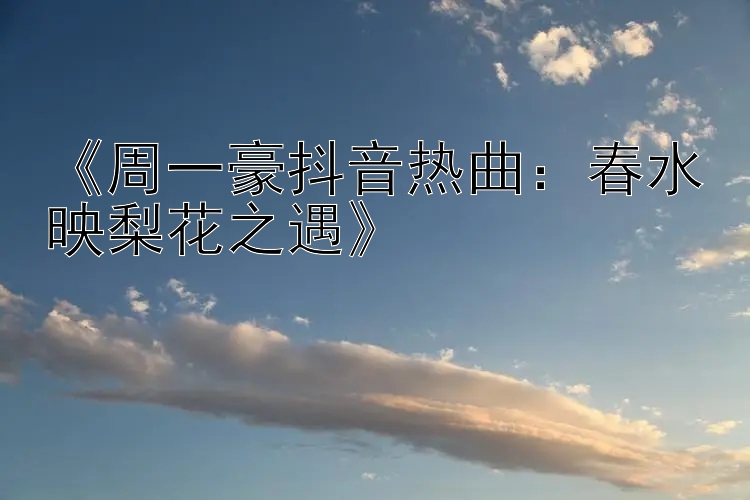 《周一豪抖音热曲：春水映梨花之遇》