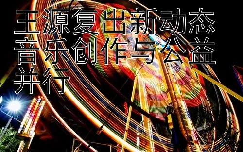 王源复出新动态 音乐创作与公益并行