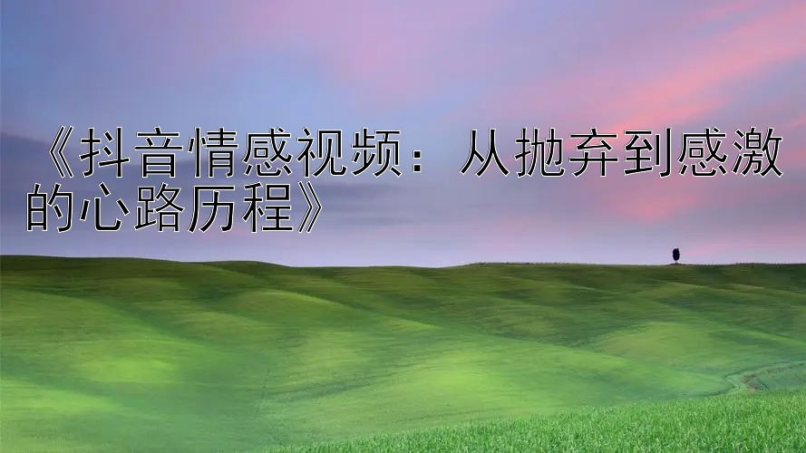 《抖音情感视频：从抛弃到感激的心路历程》