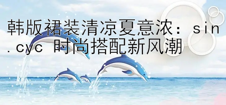 韩版裙装清凉夏意浓：sin.cyc 时尚搭配新风潮