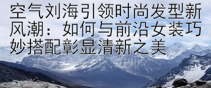 空气刘海引领时尚发型新风潮：如何与前沿女装巧妙搭配彰显清新之美