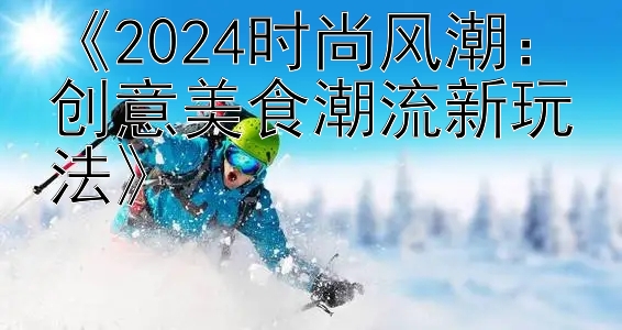 《2024时尚风潮：创意美食潮流新玩法》