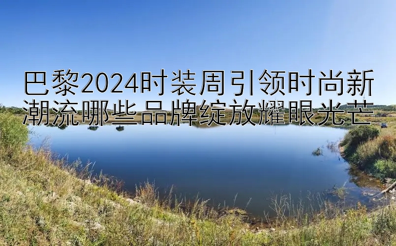 巴黎2024时装周引领时尚新潮流哪些品牌绽放耀眼光芒