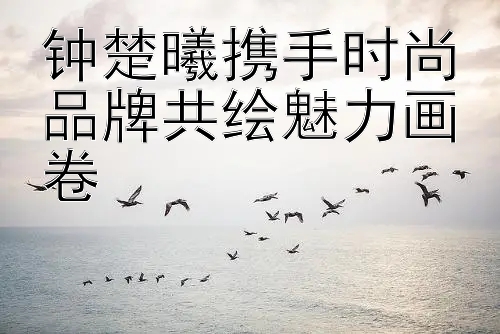 钟楚曦携手时尚品牌共绘魅力画卷