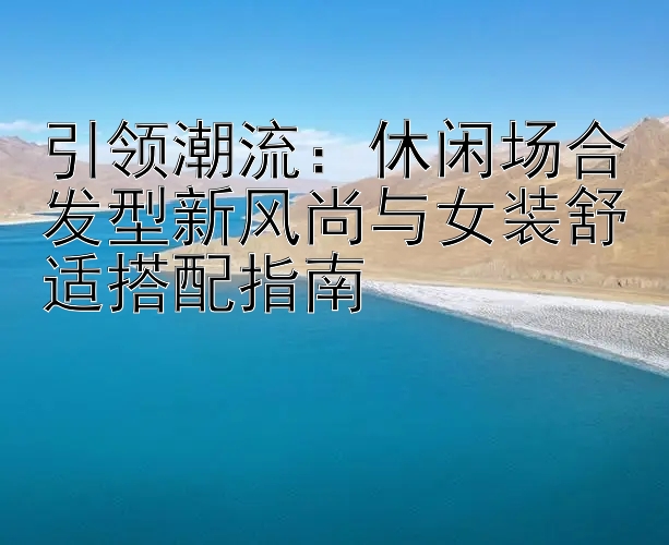 引领潮流：休闲场合发型新风尚与女装舒适搭配指南