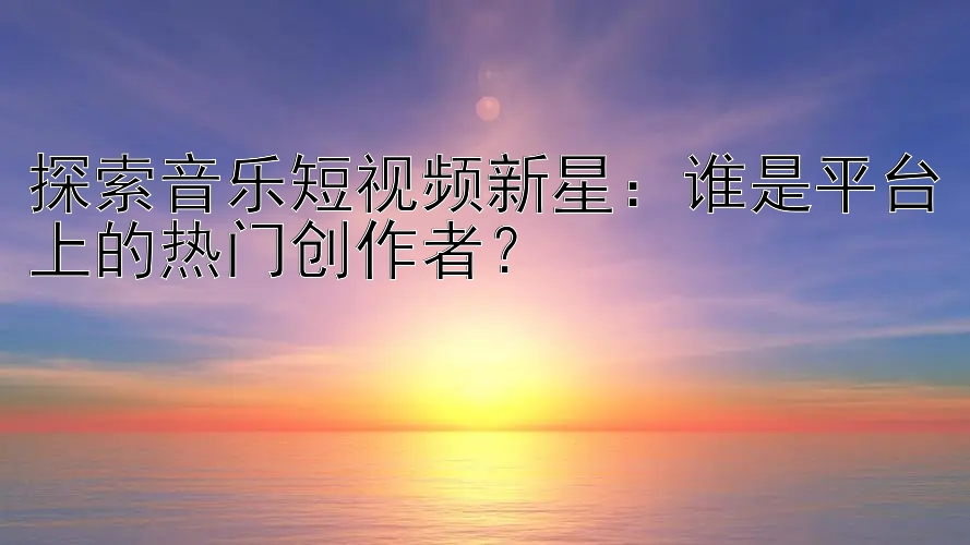 探索音乐短视频新星：谁是平台上的热门创作者？