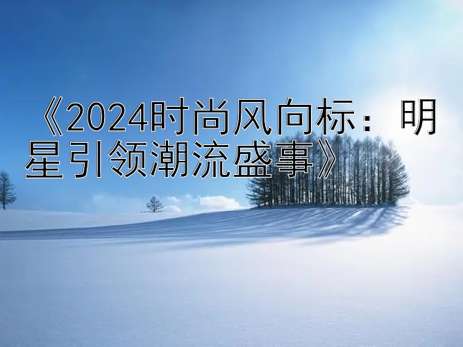 《2024时尚风向标：明星引领潮流盛事》