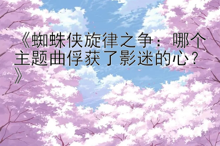 《蜘蛛侠旋律之争：哪个主题曲俘获了影迷的心？》