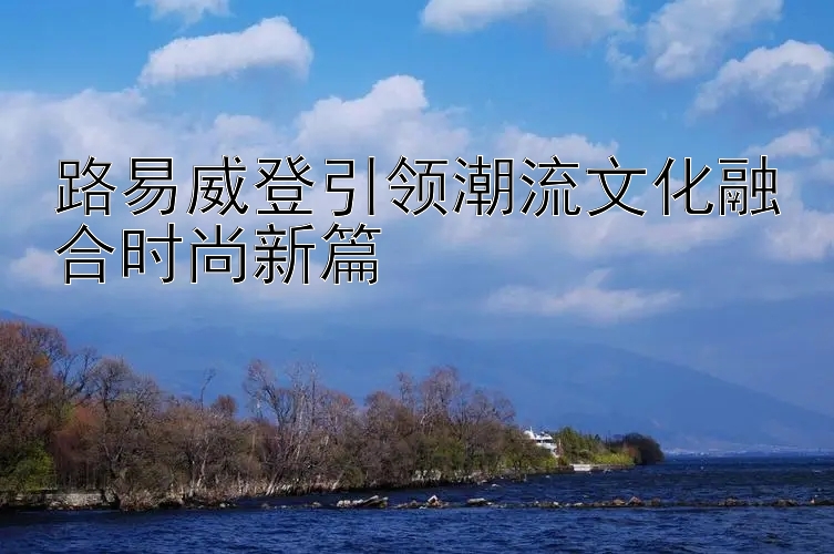 路易威登引领潮流文化融合时尚新篇