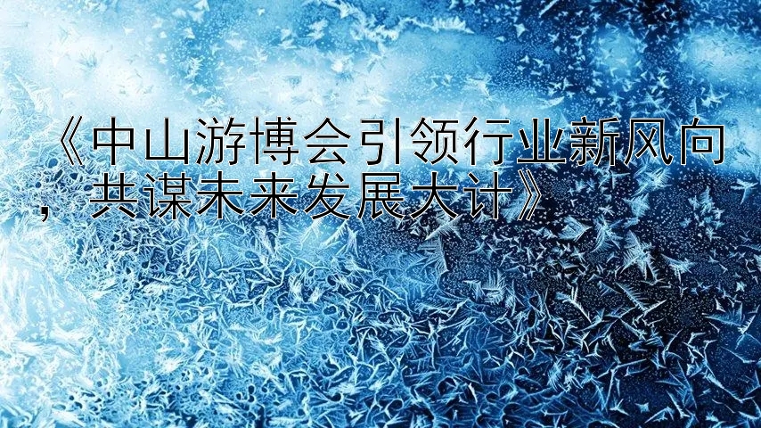 《中山游博会引领行业新风向，共谋未来发展大计》