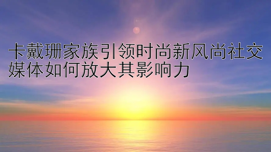 卡戴珊家族引领时尚新风尚社交媒体如何放大其影响力