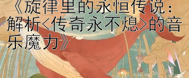 《旋律里的永恒传说：解析<传奇永不熄>的音乐魔力》