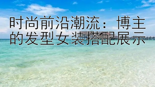 时尚前沿潮流：博主的发型女装搭配展示