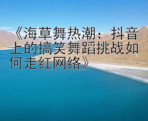 《海草舞热潮：抖音上的搞笑舞蹈挑战如何走红网络》