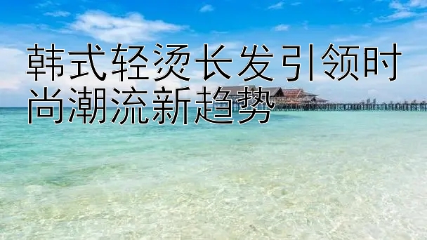 韩式轻烫长发引领时尚潮流新趋势